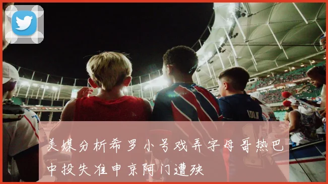 美媒分析希罗小号戏弄字母哥热巴中投失准申京阿门遭殃