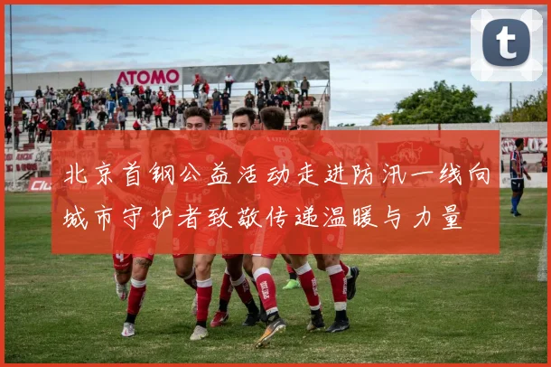 北京首钢公益活动走进防汛一线向城市守护者致敬传递温暖与力量