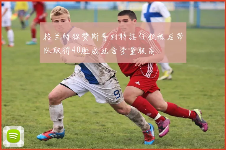 格兰特称赞斯普利特接任教练后带队取得40胜成就含金量极高