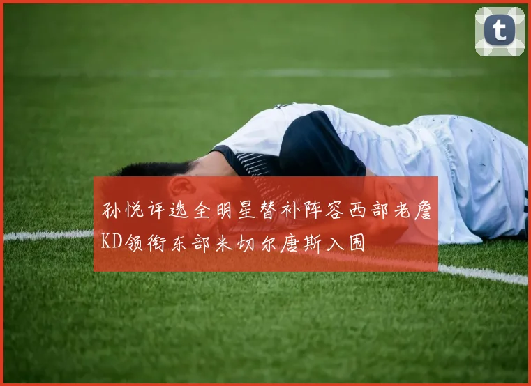 孙悦评选全明星替补阵容西部老詹KD领衔东部米切尔唐斯入围