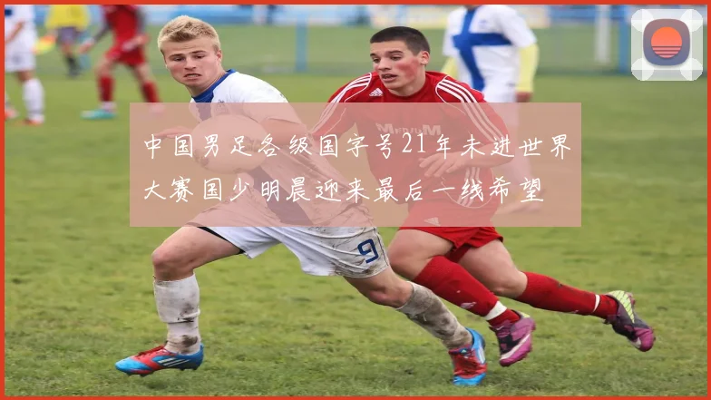 中国男足各级国字号21年未进世界大赛国少明晨迎来最后一线希望