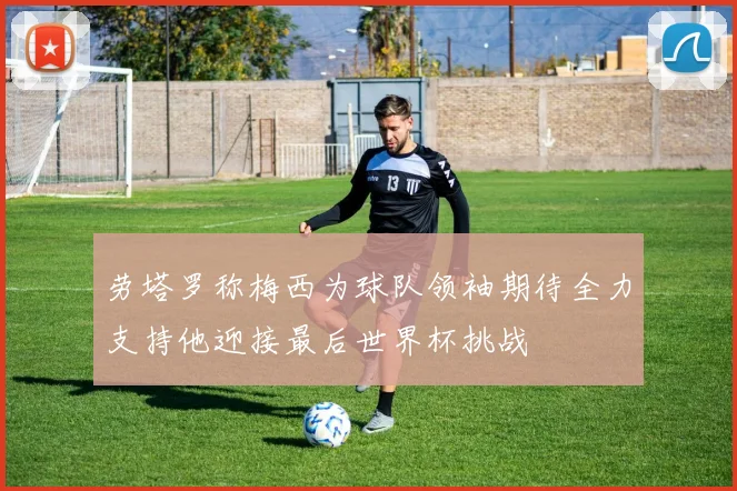 劳塔罗称梅西为球队领袖期待全力支持他迎接最后世界杯挑战