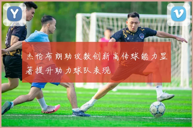 杰伦布朗助攻数创新高传球能力显著提升助力球队表现