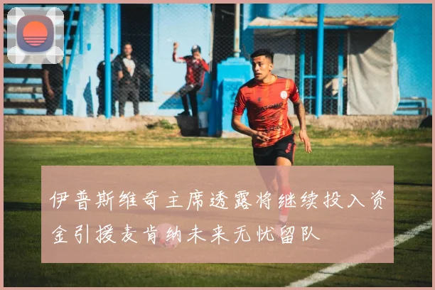 伊普斯维奇主席透露将继续投入资金引援麦肯纳未来无忧留队