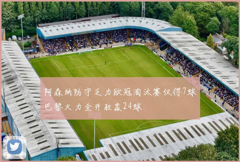 阿森纳防守乏力欧冠淘汰赛仅得7球巴黎火力全开狂轰24球