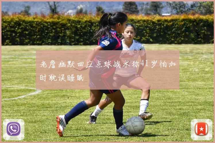 老詹幽默回应点球战术称41岁怕加时耽误睡眠