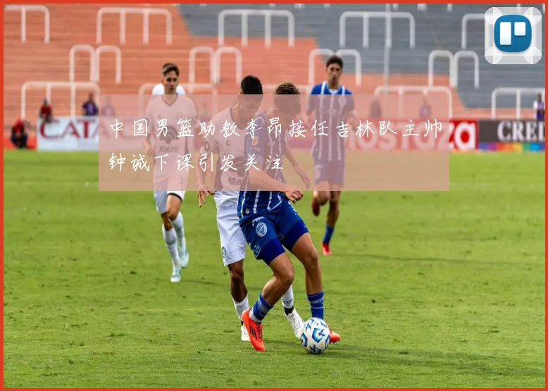 中国男篮助教李昂接任吉林队主帅钟诚下课引发关注