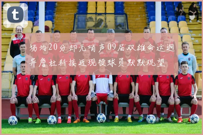场均20分却无哨声09届双雄命运迥异詹杜科接近现役球员默默观望