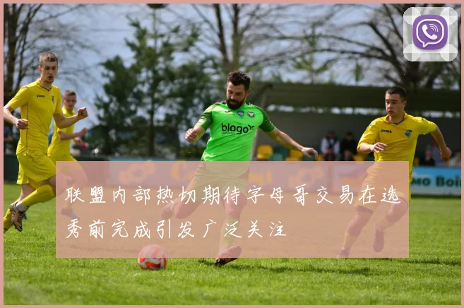 联盟内部热切期待字母哥交易在选秀前完成引发广泛关注