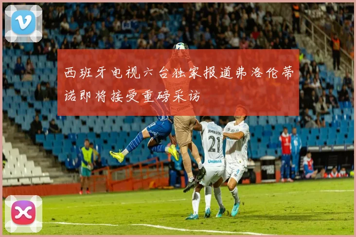 西班牙电视六台独家报道弗洛伦蒂诺即将接受重磅采访