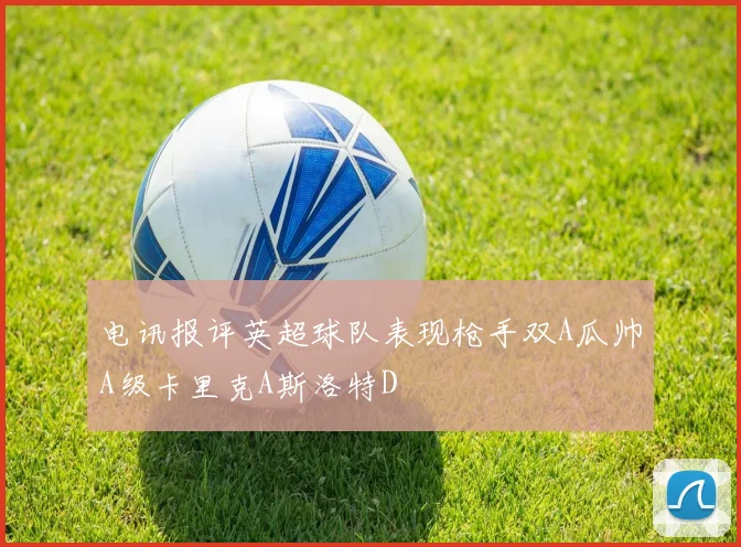 电讯报评英超球队表现枪手双A瓜帅A级卡里克A斯洛特D