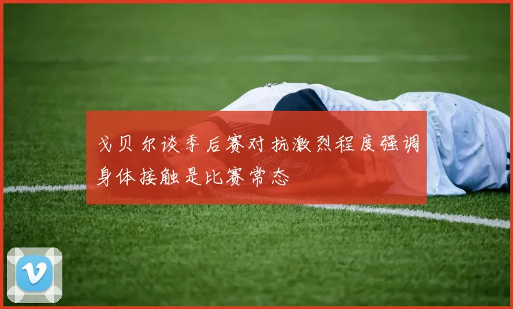 戈贝尔谈季后赛对抗激烈程度强调身体接触是比赛常态