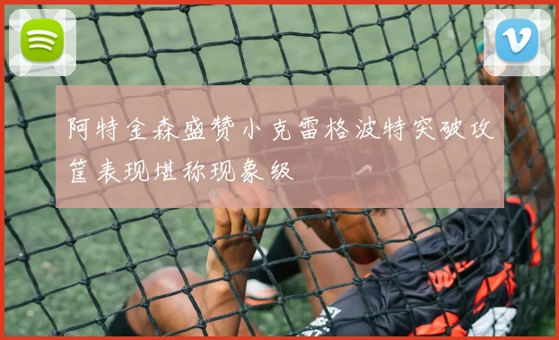 阿特金森盛赞小克雷格波特突破攻筐表现堪称现象级