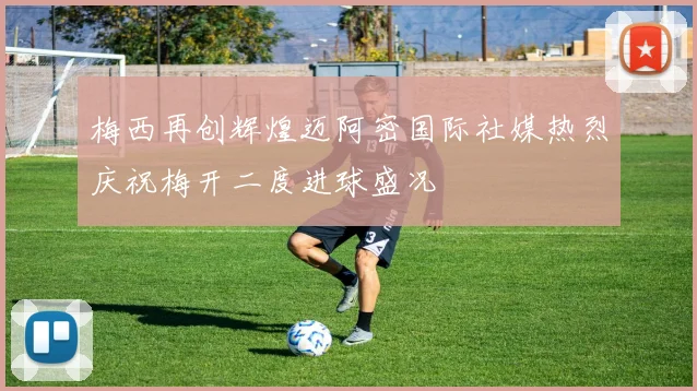 梅西再创辉煌迈阿密国际社媒热烈庆祝梅开二度进球盛况