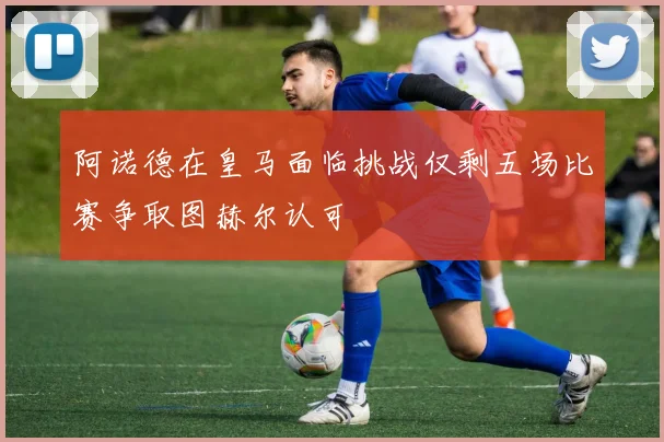 阿诺德在皇马面临挑战仅剩五场比赛争取图赫尔认可
